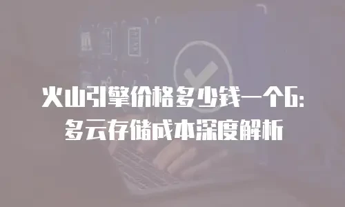 火山引擎价格多少钱一个G：多云存储成本深度解析