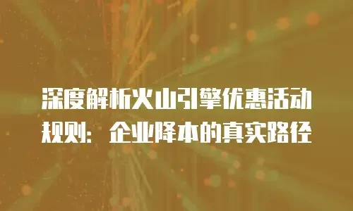 深度解析火山引擎优惠活动规则：企业降本的真实路径