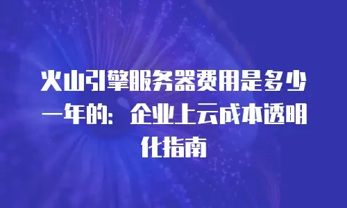 火山引擎服务器费用是多少一年的：企业上云成本透明化指南