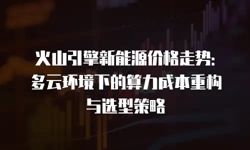 火山引擎新能源价格走势：多云环境下的算力成本重构与选型策略