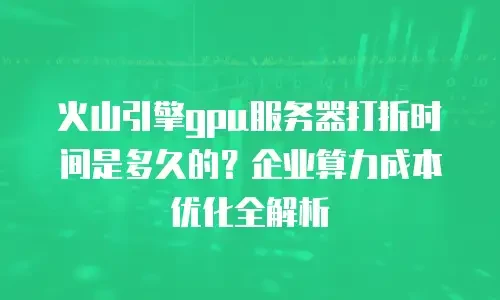 火山引擎gpu服务器打折时间是多久的？企业算力成本优化全解析