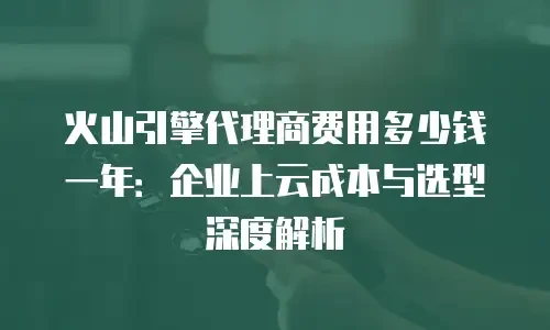火山引擎代理商费用多少钱一年：企业上云成本与选型深度解析