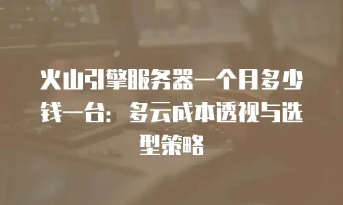 火山引擎服务器一个月多少钱一台：多云成本透视与选型策略
