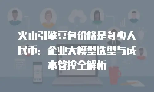 火山引擎豆包价格是多少人民币：企业大模型选型与成本管控全解析
