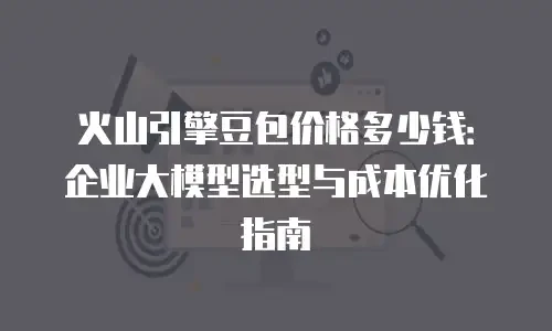 火山引擎豆包价格多少钱：企业大模型选型与成本优化指南