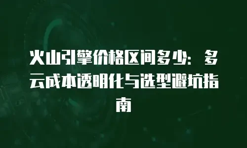 火山引擎价格区间多少：多云成本透明化与选型避坑指南
