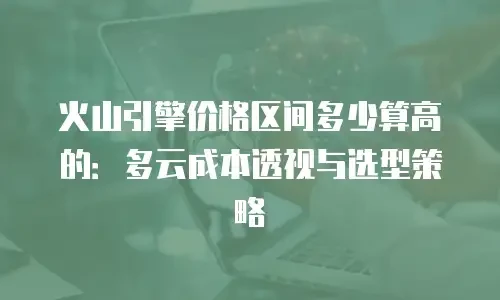 火山引擎价格区间多少算高的：多云成本透视与选型策略