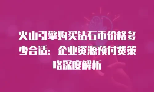 火山引擎购买钻石币价格多少合适：企业资源预付费策略深度解析