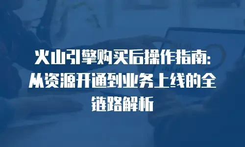 火山引擎购买后操作指南：从资源开通到业务上线的全链路解析