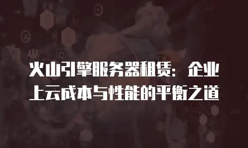 火山引擎服务器租赁：企业上云成本与性能的平衡之道
