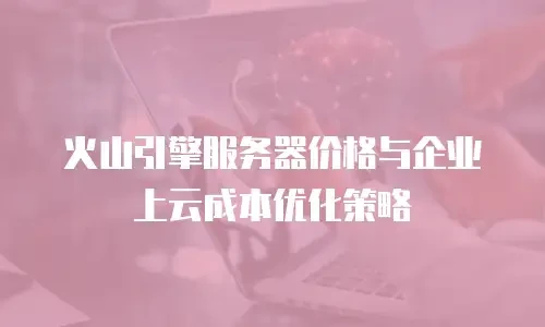 火山引擎服务器价格与企业上云成本优化策略