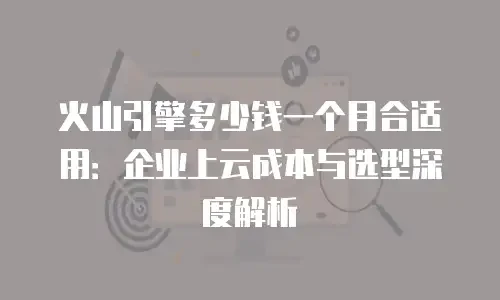 火山引擎多少钱一个月合适用：企业上云成本与选型深度解析