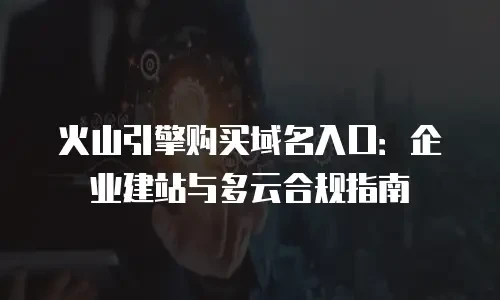 火山引擎购买域名入口：企业建站与多云合规指南