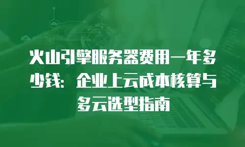 火山引擎服务器费用一年多少钱：企业上云成本核算与多云选型指南