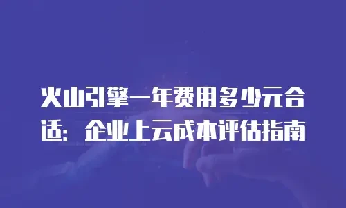 火山引擎一年费用多少元合适：企业上云成本评估指南