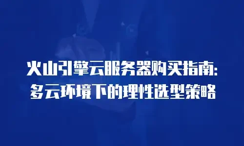 火山引擎云服务器购买指南：多云环境下的理性选型策略