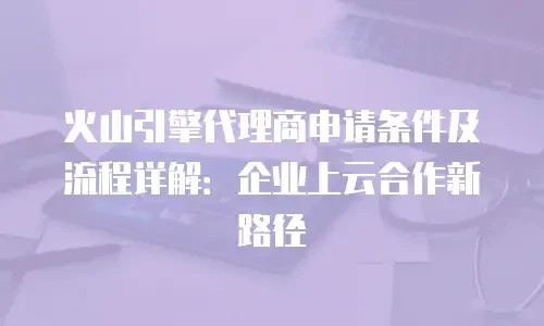 火山引擎代理商申请条件及流程详解：企业上云合作新路径