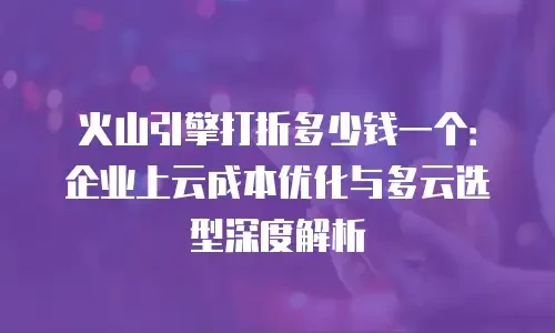 火山引擎打折多少钱一个：企业上云成本优化与多云选型深度解析