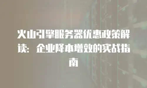 火山引擎服务器优惠政策解读：企业降本增效的实战指南