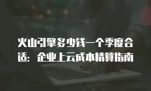 火山引擎多少钱一个季度合适：企业上云成本精算指南