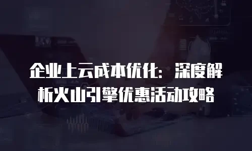 企业上云成本优化：深度解析火山引擎优惠活动攻略