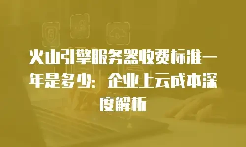 火山引擎服务器收费标准一年是多少：企业上云成本深度解析