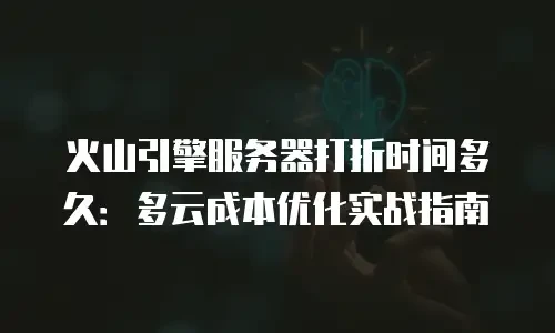 火山引擎服务器打折时间多久：多云成本优化实战指南