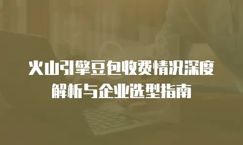 火山引擎豆包收费情况深度解析与企业选型指南