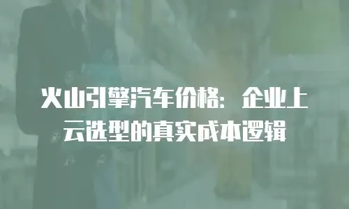 火山引擎汽车价格：企业上云选型的真实成本逻辑