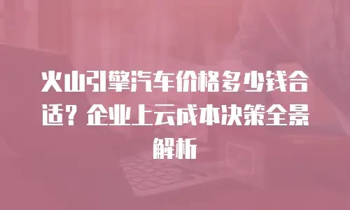 火山引擎汽车价格多少钱合适？企业上云成本决策全景解析