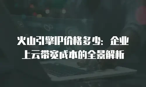 火山引擎IP价格多少：企业上云带宽成本的全景解析