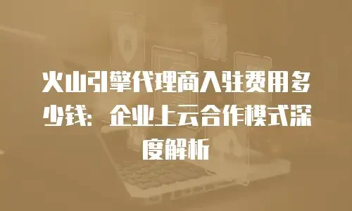 火山引擎代理商入驻费用多少钱：企业上云合作模式深度解析