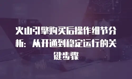 火山引擎购买后操作细节分析：从开通到稳定运行的关键步骤