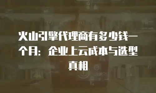 火山引擎代理商有多少钱一个月：企业上云成本与选型真相