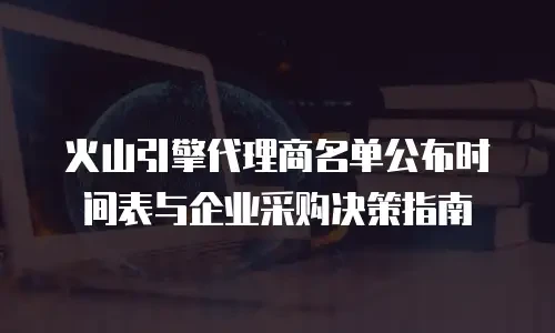火山引擎代理商名单公布时间表与企业采购决策指南