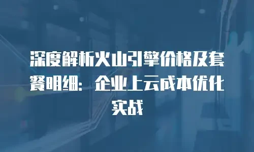 深度解析火山引擎价格及套餐明细：企业上云成本优化实战