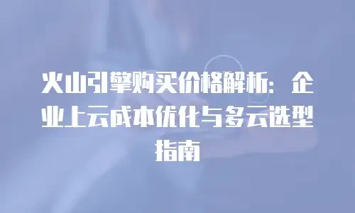 火山引擎购买价格解析：企业上云成本优化与多云选型指南