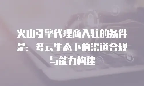 火山引擎代理商入驻的条件是：多云生态下的渠道合规与能力构建
