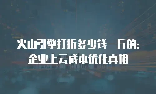 火山引擎打折多少钱一斤的：企业上云成本优化真相