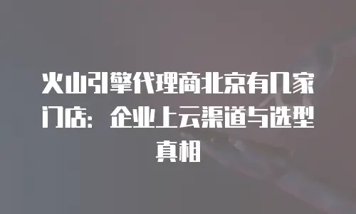 火山引擎代理商北京有几家门店：企业上云渠道与选型真相