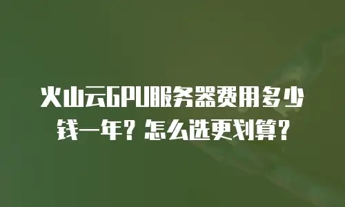 火山云GPU服务器费用多少钱一年？怎么选更划算？