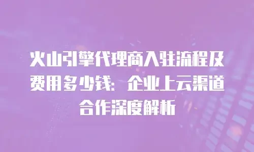 火山引擎代理商入驻流程及费用多少钱：企业上云渠道合作深度解析