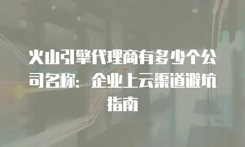 火山引擎代理商有多少个公司名称：企业上云渠道避坑指南