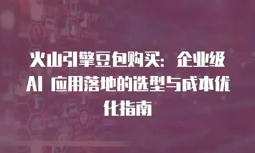 火山引擎豆包购买：企业级 AI 应用落地的选型与成本优化指南