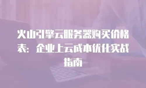 火山引擎云服务器购买价格表：企业上云成本优化实战指南