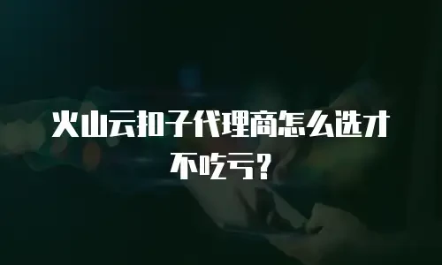 火山云扣子代理商怎么选才不吃亏？