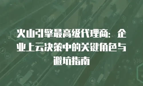 火山引擎最高级代理商：企业上云决策中的关键角色与避坑指南
