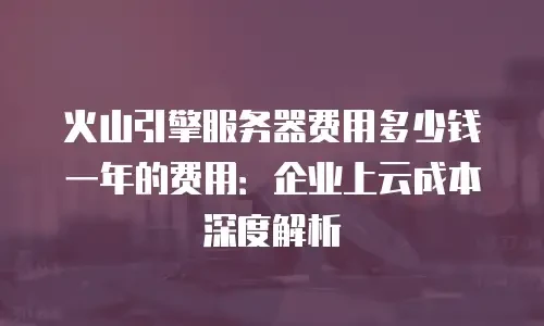火山引擎服务器费用多少钱一年的费用：企业上云成本深度解析
