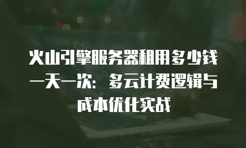 火山引擎服务器租用多少钱一天一次：多云计费逻辑与成本优化实战