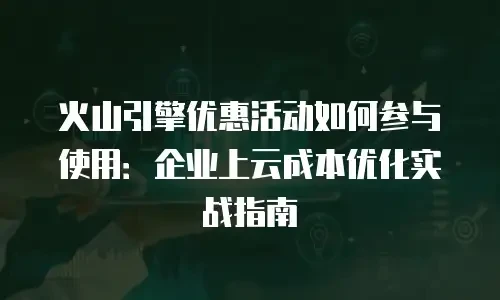 火山引擎优惠活动如何参与使用：企业上云成本优化实战指南